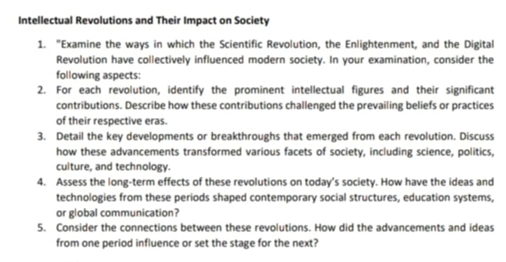 Intellectual Revolutions and Their Impact on Society 
1. "Examine the ways in which the Scientific Revolution, the Enlightenment, and the Digital 
Revolution have collectively influenced modern society. In your examination, consider the 
following aspects: 
2. For each revolution, identify the prominent intellectual figures and their significant 
contributions. Describe how these contributions challenged the prevailing beliefs or practices 
of their respective eras. 
3. Detail the key developments or breakthroughs that emerged from each revolution. Discuss 
how these advancements transformed various facets of society, including science, politics, 
culture, and technology. 
4. Assess the long-term effects of these revolutions on today’s society. How have the ideas and 
technologies from these periods shaped contemporary social structures, education systems, 
or global communication? 
5. Consider the connections between these revolutions. How did the advancements and ideas 
from one period influence or set the stage for the next?