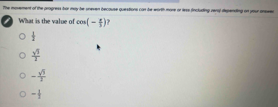 The movement of the progress bar may be uneven because questions can be worth more or less (including zero) depending on your answer.
What is the value of cos (- π /3 ) ?
 1/2 
 sqrt(3)/2 
- sqrt(3)/2 
- 1/2 