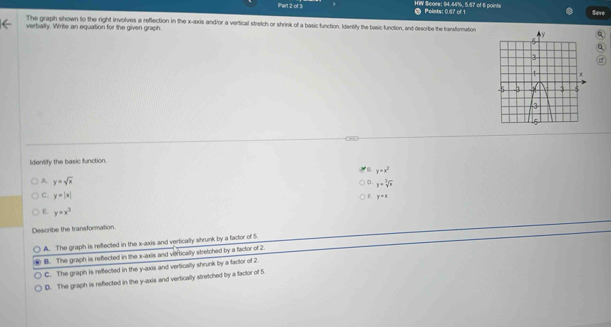 HW Score: 94.44%, 5.67 of 6 points
# Points: 0.67 of 1 Save
The graph shown to the right involves a reflection in the x-axis and/or a vertical stretch or shrink of a basic function. Identify the basic function, and describe the transformation
verbally. Write an equation for the given graph. Q
Q
B
Identify the basic function.
B. y=x^2
A. y=sqrt(x) y=sqrt[3](x)
D.
C. y=|x|
F. y=x
y=x^3
Describe the transformation.
A. The graph is reflected in the x-axis and vertically shrunk by a factor of 5.
B. The graph is reflected in the x-axis and vertically stretched by a factor of 2.
C. The graph is reflected in the y-axis and vertically shrunk by a factor of 2.
D. The graph is reflected in the y-axis and vertically stretched by a factor of 5.