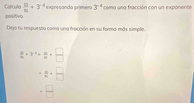 Calcula  10/81 +3^(-4) expresando primero 3^(-4) como una fracción con un exponente
positivo.
Deja tu respuesta como una fracción en su forma más simple.
 10/81 +3^(-4)= 10/81 + □ /□  
= 10/81 + □ /□  
= □ /□  