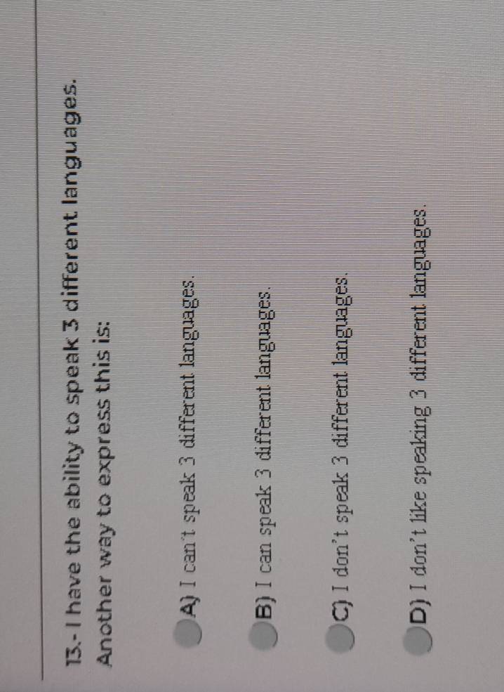 13.- I have the ability to speak 3 different languages.
Another way to express this is:
A) I can't speak 3 different languages.
B) I can speak 3 different languages.
C) I don't speak 3 different languages.
D) I don't like speaking 3 different languages.