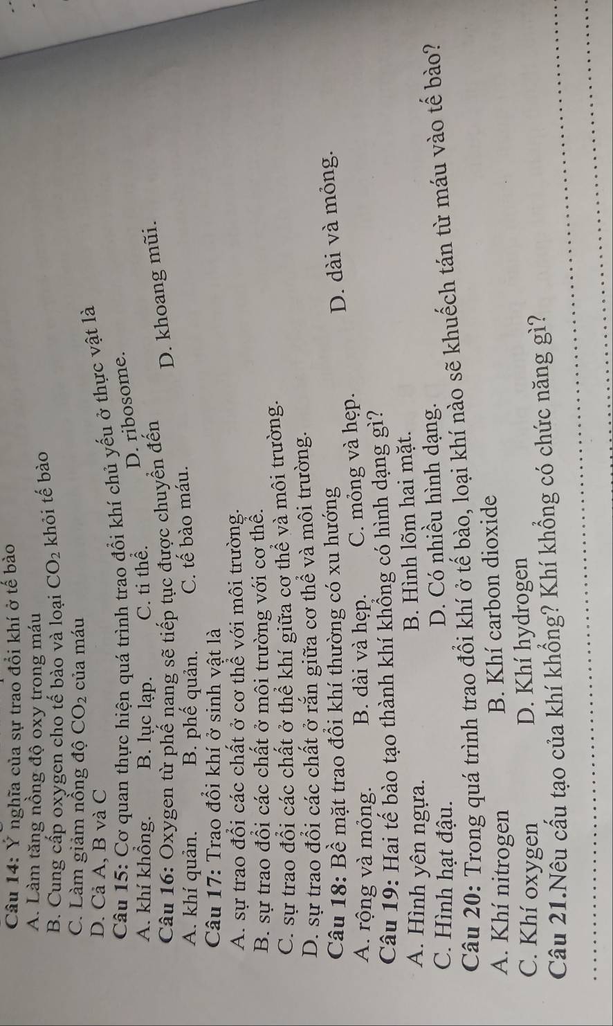 Ý nghĩa của sự trao đổi khí ở tế bào
A. Làm tăng nồng độ oxy trong máu
B. Cung cấp oxygen cho tế bào và loại CO_2 khỏi tế bào
C. Làm giảm nồng độ CO_2 của máu
D. Cả A, B và C
Câu 15: Cơ quan thực hiện quá trình trao đổi khí chủ yếu ở thực vật là
D. ribosome.
A. khí khồng. B. lục lạp. C. ti thể.
Câu 16: Oxygen từ phế nang sẽ tiếp tục được chuyển đến
D. khoang mũi.
A. khí quản. B. phế quản. C. tế bào máu.
Câu 17: Trao đồi khí ở sinh vật là
A. sự trao đổi các chất ở cơ thể với môi trường.
B. sự trao đổi các chất ở môi trường với cơ thể.
C. sự trao đổi các chất ở thể khí giữa cơ thể và môi trường.
D. sự trao đổi các chất ở rắn giữa cơ thể và môi trường.
Câu 18: Bề mặt trao đổi khí thường có xu hướng
A. rộng và mỏng. B. dài và hẹp. C. mỏng và hẹp. D. dài và mỏng.
Câu 19: Hai tế bào tạo thành khí khổng có hình dạng gì?
A. Hình yên ngựa.
B. Hình lõm hai mặt.
C. Hình hạt đậu. D. Có nhiều hình dạng.
Câu 20: Trong quá trình trao đổi khí ở tế bào, loại khí nào sẽ khuếch tán từ máu vào tế bào?
A. Khí nitrogen
B. Khí carbon dioxide
C. Khí oxygen D. Khí hydrogen
Câu 21.Nêu cấu tạo của khí khổng? Khí khổng có chức năng gì?
_