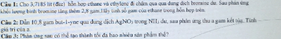 Cho 3,7185 lít (đkc) hỗn hợp ethane và ethylene đi chậm qua qua dung dịch bromine dư. Sau phản ứng 
khổi lượng bình bromine tăng thêm 2,8 gam.Hãy tinh số gam của ethane trong hỗn hợp trên. 
Cầu 2: Dẫn 10,8 gam but -1 -yne qua dung địch AgNO_3 trong ] NH s dư, sau phản ứng thu a gam kết tủa. Tính 
giá trị của a 
Cầu 3: Phản ứng sau có thể tạo thành tối đa bao nhiêu sản phẩm thể?