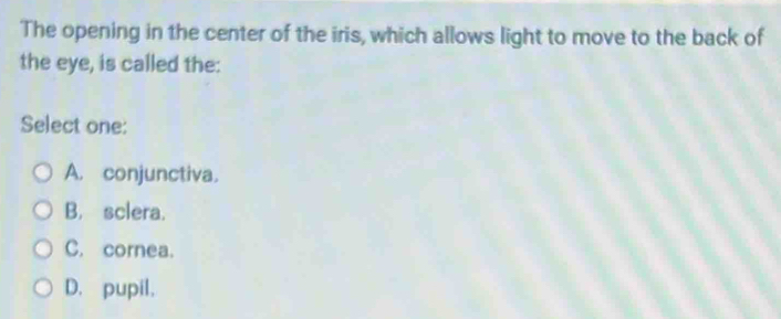 The opening in the center of the iris, which allows light to move to the back of
the eye, is called the:
Select one:
A. conjunctiva.
B. sclera.
C. cornea.
D. pupil.