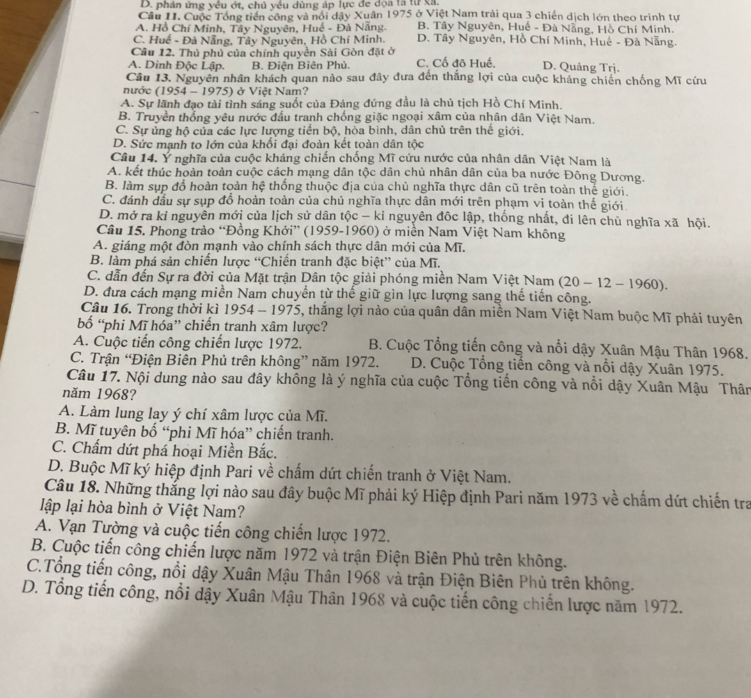 D. phản ứng yêu ớt, chủ yều dùng áp lực đe dọa tả từ xã.
Câu 11. Cuộc Tổng tiến công và nổi dậy Xuân 1975 ở Việt Nam trải qua 3 chiến dịch lớn theo trình tự
A. Hồ Chí Minh, Tây Nguyên, Huế - Đà Nẵng. B. Tây Nguyên, Huế - Đà Nẵng, Hồ Chí Minh.
C. Huế - Đà Nẵng, Tây Nguyên, Hồ Chí Minh. D. Tây Nguyên, Hồ Chí Minh, Huế - Đà Nẵng.
Câu 12. Thủ phủ của chính quyền Sài Gòn đặt ở
A. Dinh Độc Lập. B. Điện Biên Phủ. C. Cố đô Huế. D. Quảng Trj.
Câu 13. Nguyên nhân khách quan nào sau đây đưa đến thắng lợi của cuộc kháng chiến chống Mĩ cứu
nước (1954-197 5) ở Việt Nam?
A. Sự lãnh đạo tài tình sáng suốt của Đảng đứng đầu là chủ tịch Hồ Chí Minh.
B. Truyền thống yêu nước đấu tranh chống giặc ngoại xâm của nhân dân Việt Nam.
C. Sự ủng hộ của các lực lượng tiến bộ, hòa bình, dân chủ trên thế giới.
D. Sức mạnh to lớn của khối đại đoàn kết toàn dân tộc
Câu 14. Ý nghĩa của cuộc kháng chiến chống Mĩ cứu nước của nhân dân Việt Nam là
A. kết thúc hoàn toàn cuộc cách mạng dân tộc dân chủ nhân dân của ba nước Đông Dương.
B. làm sụp đổ hoàn toàn hệ thống thuộc địa của chủ nghĩa thực dân cũ trên toàn thế giới.
C. đánh dầu sự sụp đổ hoàn toàn của chủ nghĩa thực dân mới trên phạm vi toàn thế giới.
D. mở ra kỉ nguyên mới của lịch sử dân tộc - kỉ nguyên đốc lập, thống nhất, đi lên chủ nghĩa xã hội.
Câu 15. Phong trào “Đồng Khởi” (1959-1960) ở miền Nam Việt Nam không
A. giáng một đòn mạnh vào chính sách thực dân mới của Mĩ.
B. làm phá sản chiến lược “Chiến tranh đặc biệt” của Mĩ.
C. dẫn đến Sự ra đời của Mặt trận Dân tộc giải phóng miền Nam Việt Nam (20-12-1960).
D. đưa cách mạng miền Nam chuyển từ thế giữ gìn lực lượng sang thế tiến công.
Câu 16. Trong thời kì 1954 - 1975, thắng lợi nào của quân dân miền Nam Việt Nam buộc Mĩ phải tuyên
bố “phi Mĩ hóa” chiến tranh xâm lược?
A. Cuộc tiến công chiến lược 1972. B. Cuộc Tổng tiến công và nổi dậy Xuân Mậu Thân 1968.
C. Trận “Điện Biên Phủ trên không” năm 1972.  D. Cuộc Tổng tiến công và nổi dậy Xuân 1975.
Câu 17. Nội dung nào sau đây không là ý nghĩa của cuộc Tổng tiến công và nổi dậy Xuân Mậu Thân
năm 1968?
A. Làm lung lay ý chí xâm lược của Mĩ.
B. Mĩ tuyên bố “phi Mĩ hóa” chiến tranh.
C. Chẩm dứt phá hoại Miền Bắc.
D. Buộc Mĩ ký hiệp định Pari về chấm dứt chiến tranh ở Việt Nam.
Câu 18. Những thắng lợi nào sau đây buộc Mĩ phải ký Hiệp định Pari năm 1973 về chấm dứt chiến tra
lập lại hòa bình ở Việt Nam?
A. Vạn Tường và cuộc tiến công chiến lược 1972.
B. Cuộc tiến công chiến lược năm 1972 và trận Điện Biên Phủ trên không.
C.Tổng tiến công, nổi dậy Xuân Mậu Thân 1968 và trận Điện Biên Phủ trên không.
D. Tổng tiến công, nổi dậy Xuân Mậu Thân 1968 và cuộc tiến công chiến lược năm 1972.