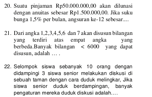 Suatu pinjaman Rp50.000.000,00 akan dilunasi 
dengan anuitas sebesar Rp1.500.000,00. Jika suku 
bunga 1,5% per bulan, angsuran ke- 12 sebesar.... 
21. Dari angka 1, 2, 3, 4, 5, 6 dan 7 akan disusun bilangan 
yang terdiri atas empat angka yang 
berbeda.Banyak bilangan <6000</tex> yang dapat 
disusun, adalah … . 
22. Selompok siswa sebanyak 10 orang dengan 
didampingi 3 siswa senior melakukan diskusi di 
sebuah taman dengan cara duduk melingkar, Jika 
siswa senior duduk berdampingan, banyak 
pengaturan mereka duduk diskusi adalah....