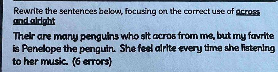 Rewrite the sentences below, focusing on the correct use of across 
and alright 
Their are many penguins who sit acros from me, but my favrite 
is Penelope the penguin. She feel alrite every time she listening 
to her music. (6 errors)