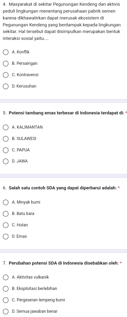 Masyarakat di sekitar Pegunungan Kendeng dan aktivis
peduli lingkungan menentang perusahaan pabrik semen
karena dikhawatirkan dapat merusak ekosistem di
Pegunungan Kendeng yang berdampak kepada lingkungan
sekitar. Hal tersebut dapat disimpulkan merupakan bentuk
interaksi sosial yaitu....
A. Konflik
B. Persaingan
C. Kontravensi
D. Kerusuhan
5. Potensi tambang emas terbesar di Indonesia terdapat di: *
A. KALIMANTAN
B. SULAWESI
C. PAPUA
D. JAWA
6. Salah satu contoh SDA yang dapat diperbarui adalah: *
A. Minyak bumi
B. Batu bara
C. Hutan
D. Emas
7. Perubahan potensi SDA di Indonesia disebabkan oleh: *
A. Aktivitas vulkanik
B. Eksploitasi berlebihan
C. Pergeseran lempeng bumi
D. Semua jawaban benar