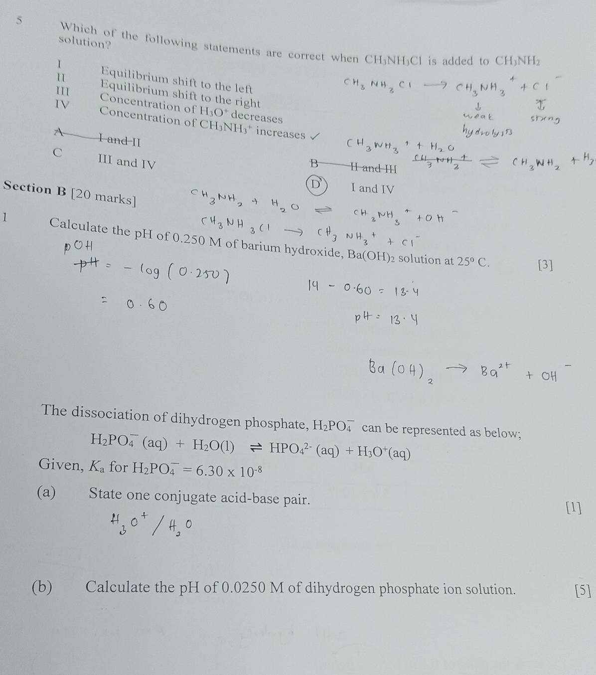 solution? 
5 Which of the following statements are correct when CH₃NH₃Cl is added to
CH_3NH_2
I Equilibrium shift to the left 
11 Equilibrium shift to the right 
111 Concentration of H_3O^+ decreases 
IV Concentration of CH_3NH_3^(+ increases 
I and II 
C III and IV 
Section B [20 marks] 
1 Calculate the pH of 0.250 M of barium hydroxide,
Ba(OH)_2) solution at 25°C. [3] 
The dissociation of dihydrogen phosphate, H_2PO_4^(- can be represented as below;
H_2)PO_4^(-(aq)+H_2)O(l)leftharpoons HPO_4^((2-)(aq)+H_3)O^+(aq)
Given, K_a for H_2PO_4^(-=6.30* 10^-8)
(a) State one conjugate acid-base pair. [1] 
(b) Calculate the pH of 0.0250 M of dihydrogen phosphate ion solution. [5]