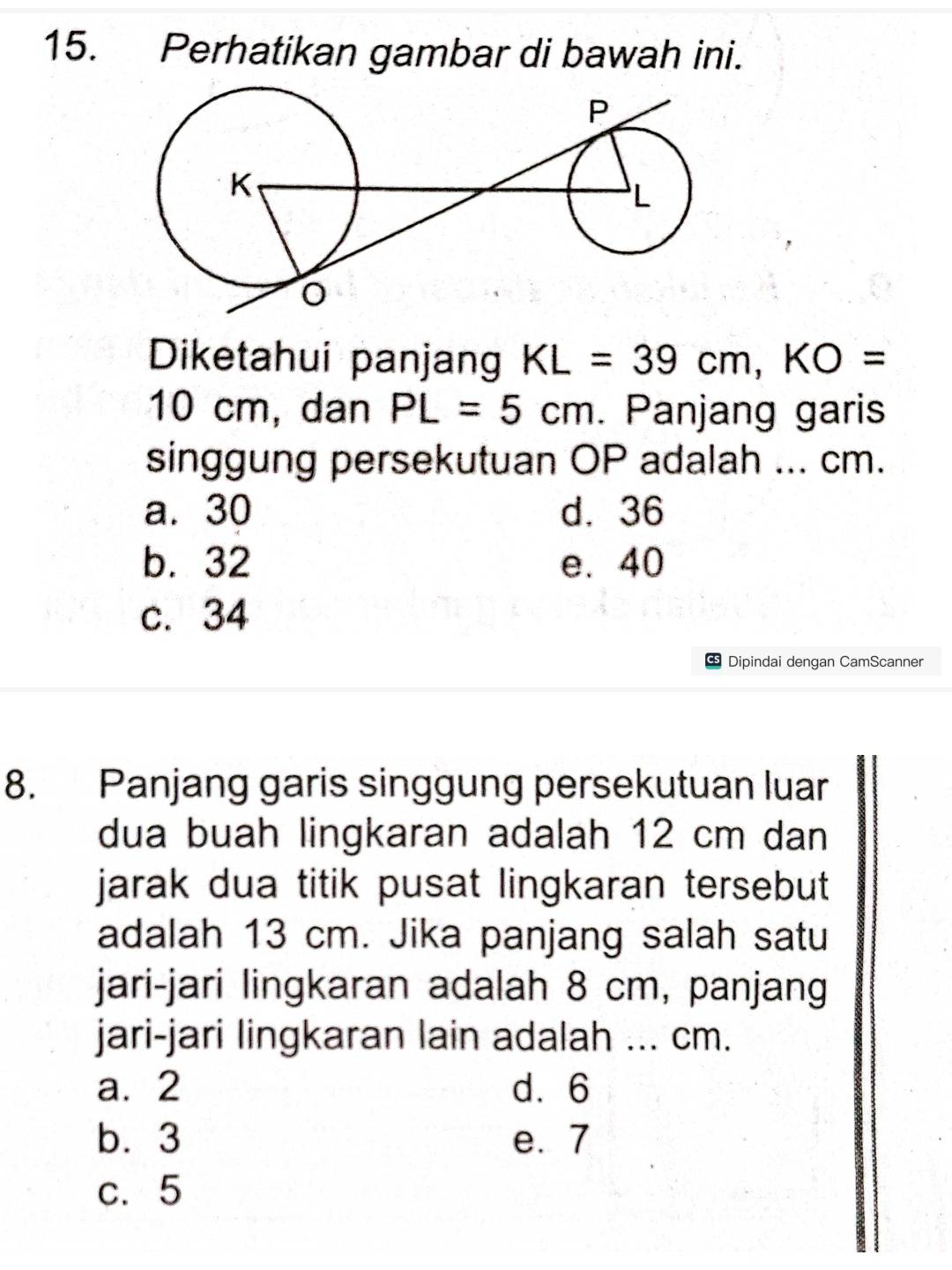 Perhatikan gambar di bawah ini.
Diketahui panjang KL=39cm, KO=
10 cm, dan PL=5cm. Panjang garis
singgung persekutuan OP adalah ... cm.
a. 30 d. 36
b. 32 e. 40
c. 34
S Dipindai dengan CamScanner
8. Panjang garis singgung persekutuan luar
dua buah lingkaran adalah 12 cm dan
jarak dua titik pusat lingkaran tersebut
adalah 13 cm. Jika panjang salah satu
jari-jari lingkaran adalah 8 cm, panjang
jari-jari lingkaran lain adalah ... cm.
a. 2 d. 6
b. 3 e. 7
c. 5