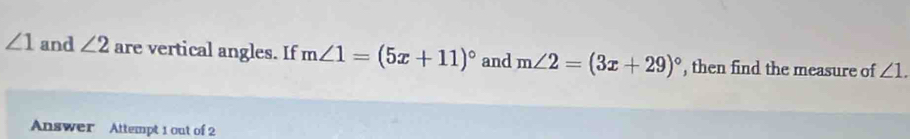 ∠ 1 and ∠ 2 are vertical angles. If m∠ 1=(5x+11)^circ  and m∠ 2=(3x+29)^circ  , then find the measure of ∠ 1. 
Answer Attempt 1 out of 2