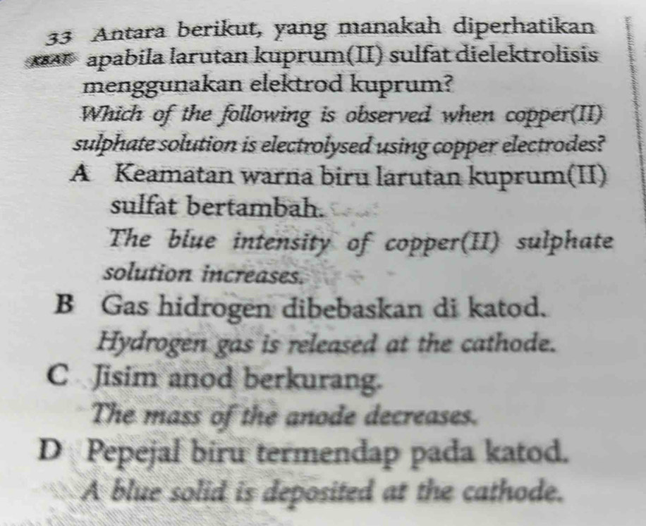 Antara berikut, yang manakah diperhatikan
apabila larutan kuprum(II) sulfät dielektrolisis
menggunakan elektrod kuprum?
Which of the following is observed when copper(II)
sulphate solution is electrolysed using copper electrodes?
A Keamatan warna biru larutan kuprum(II)
sulfat bertambah.
The blue intensity of copper(II) sulphate
solution increases.
B Gas hidrogen dibebaskan di katod.
Hydrogen gas is released at the cathode.
C Jisim anod berkurang.
The mass of the anode decreases.
D Pepejal biru termendap pada katod.
A blue solid is deposited at the cathode.