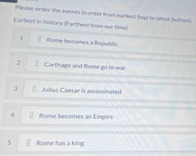 Please order the events in order from earliest (top) to latest (bottom) 
Earliest in history (Farthest from our time) 
1 Rome becomes a Republic 
2 Carthage and Rome go to war 
3  □ /□   Julius Caesar is assassinated 
4 overline EF Rome becomes an Empire 
5  12/27  Rome has a king