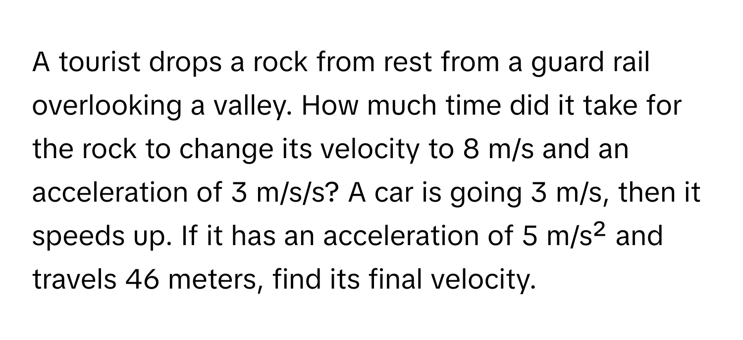 A tourist drops a rock from rest from a guard rail overlooking a valley. How much time did it take for the rock to change its velocity to 8 m/s and an acceleration of 3 m/s/s? A car is going 3 m/s, then it speeds up. If it has an acceleration of 5 m/s² and travels 46 meters, find its final velocity.