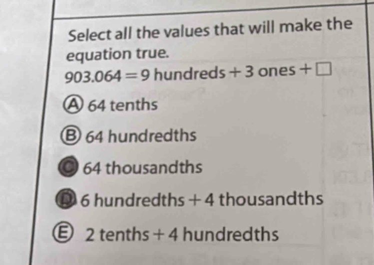 Select all the values that will make the
equation true.
903.064=9 hundreds+3 ones+□
A 64 tenths
B 64 hundredths
◎ 64 thousandths
D 6 hundredths + 4 thousandths
Ⓔ 2 tenths + 4 hundredths