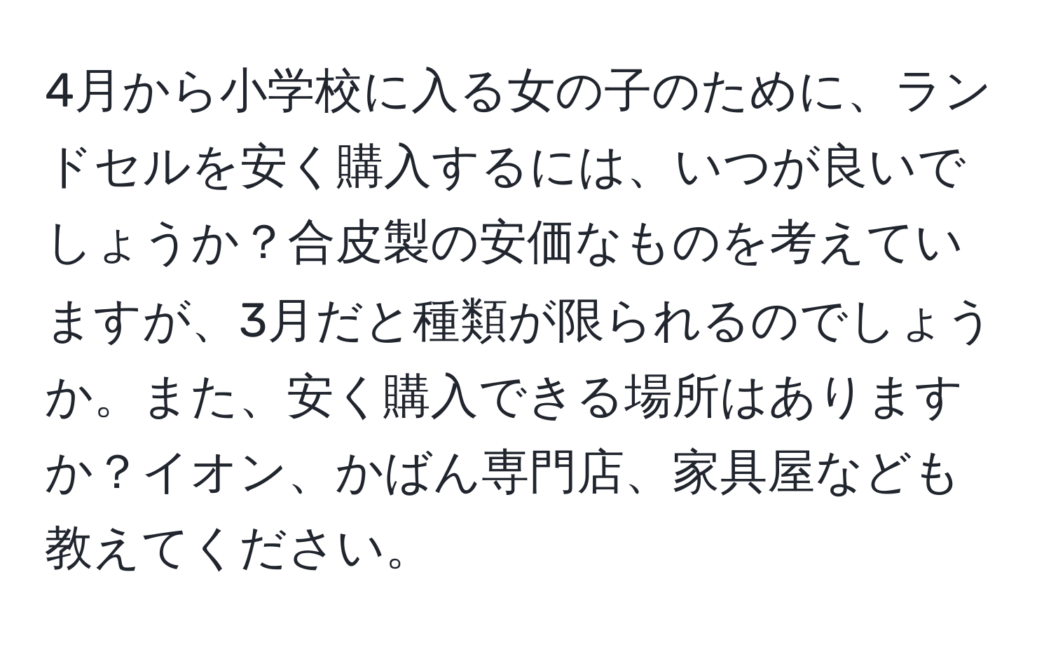 4月から小学校に入る女の子のために、ランドセルを安く購入するには、いつが良いでしょうか？合皮製の安価なものを考えていますが、3月だと種類が限られるのでしょうか。また、安く購入できる場所はありますか？イオン、かばん専門店、家具屋なども教えてください。