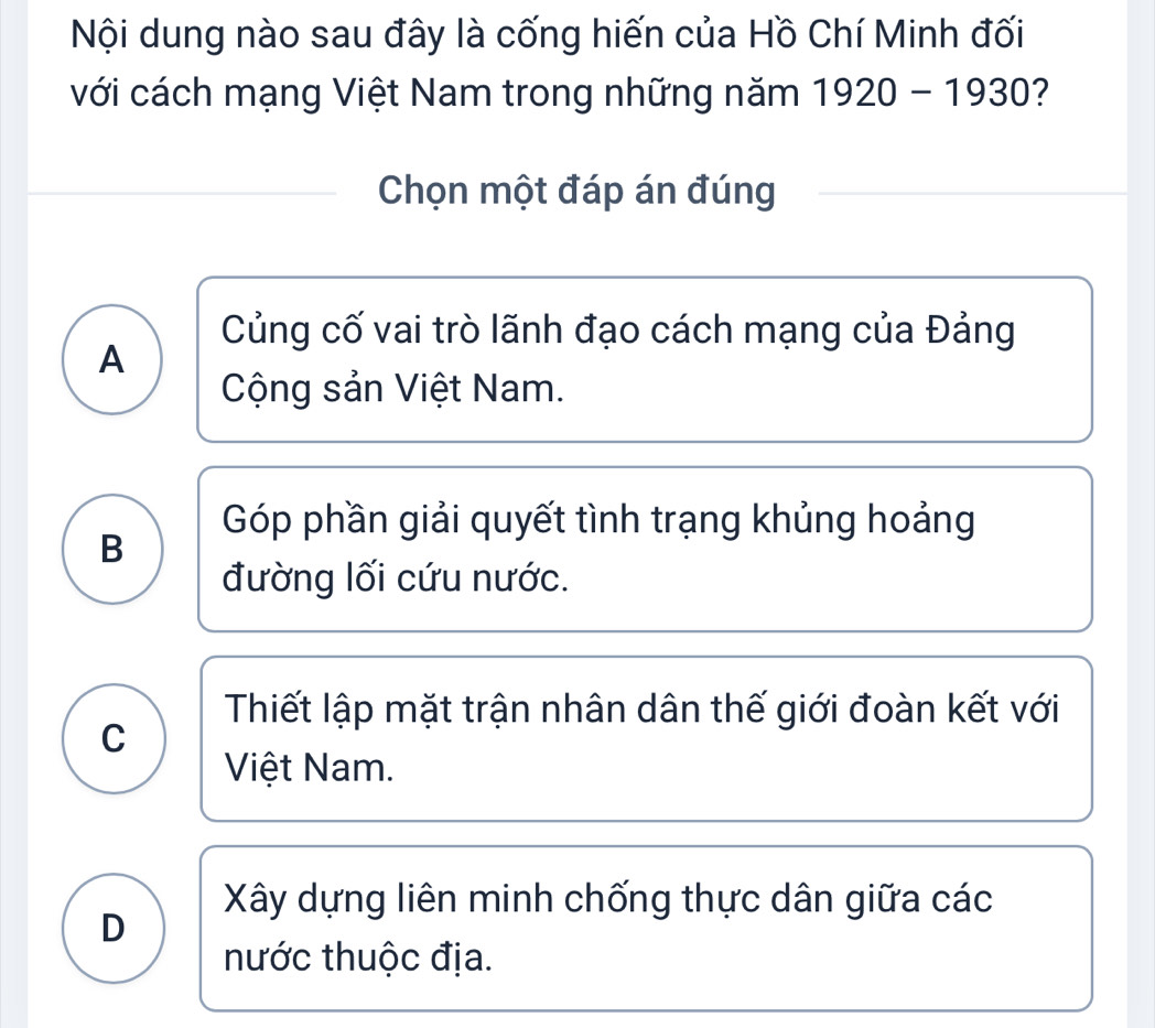 Nội dung nào sau đây là cống hiến của Hồ Chí Minh đối
với cách mạng Việt Nam trong những năm 1920-1930 7
Chọn một đáp án đúng
Củng cố vai trò lãnh đạo cách mạng của Đảng
A
Cộng sản Việt Nam.
Góp phần giải quyết tình trạng khủng hoảng
B
đường lối cứu nước.
Thiết lập mặt trận nhân dân thế giới đoàn kết với
C
Việt Nam.
Xây dựng liên minh chống thực dân giữa các
D
hước thuộc địa.