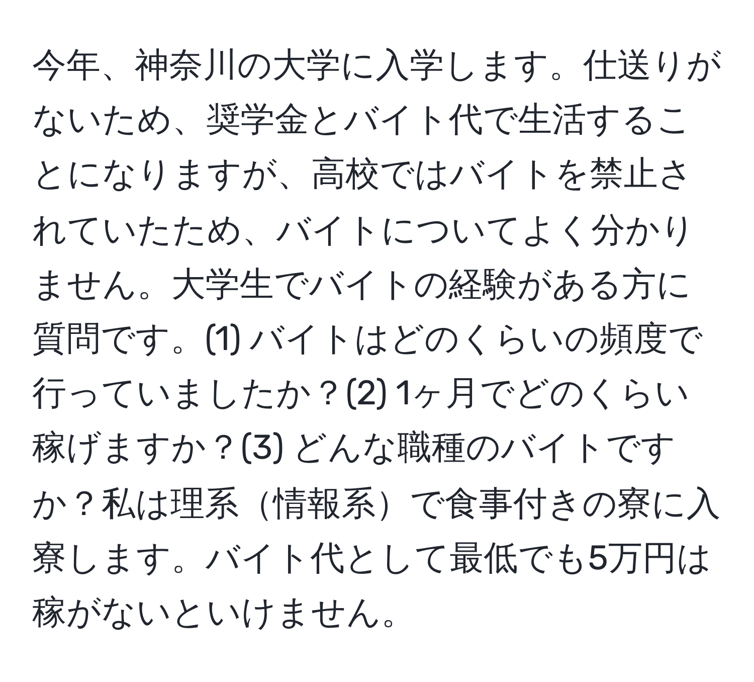 今年、神奈川の大学に入学します。仕送りがないため、奨学金とバイト代で生活することになりますが、高校ではバイトを禁止されていたため、バイトについてよく分かりません。大学生でバイトの経験がある方に質問です。(1) バイトはどのくらいの頻度で行っていましたか？(2) 1ヶ月でどのくらい稼げますか？(3) どんな職種のバイトですか？私は理系情報系で食事付きの寮に入寮します。バイト代として最低でも5万円は稼がないといけません。