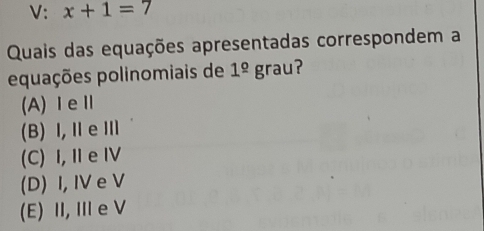 V: x+1=7
Quais das equações apresentadas correspondem a
equações polinomiais de 1^(_ o)grau ?
(A)ⅠeⅡ
(B) I,ⅡeⅢ
(C) I, Ⅱe Ⅳ
(D) I, IV e V
(E) II, Ie V