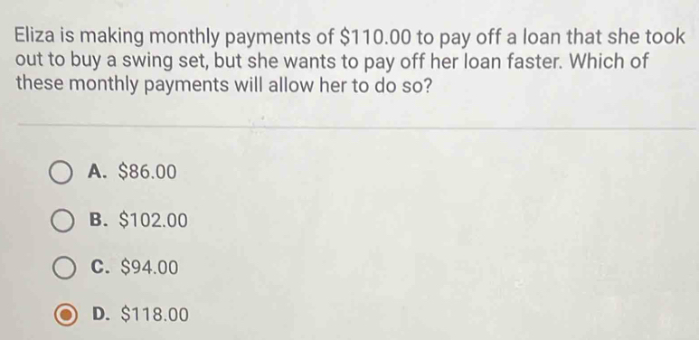 Eliza is making monthly payments of $110.00 to pay off a loan that she took
out to buy a swing set, but she wants to pay off her loan faster. Which of
these monthly payments will allow her to do so?
A. $86.00
B. $102.00
C. $94.00
D. $118.00