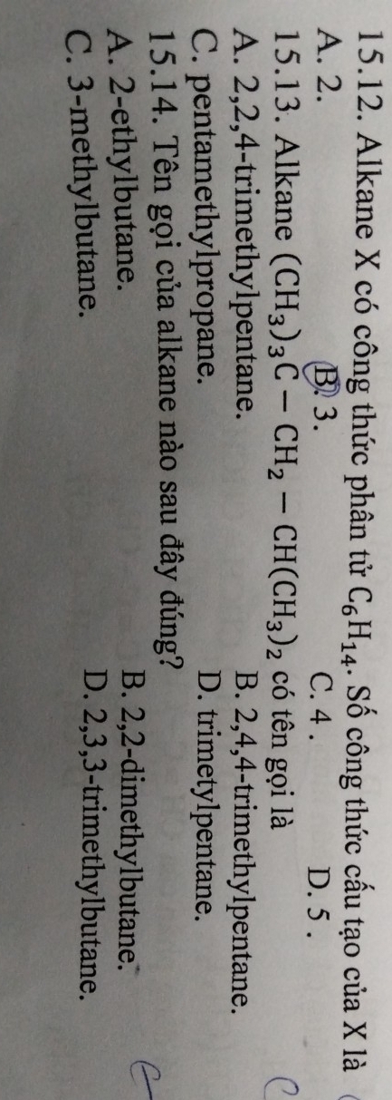 Alkane X có công thức phân tử C_6H_14. Số công thức cấu tạo của X là
A. 2. B 3. C. 4. D. 5.
15.13. Alkane (CH_3)_3C-CH_2-CH(CH_3)_2 có tên gọi là
A. 2, 2, 4 -trimethylpentane. B. 2, 4, 4 -trimethylpentane.
C. pentamethylpropane. D. trimetylpentane.
15.14. Tên gọi của alkane nào sau đây đúng?
A. 2 -ethylbutane.
B. 2, 2 -dimethylbutane.
C. 3 -methylbutane.
D. 2, 3, 3 -trimethylbutane.