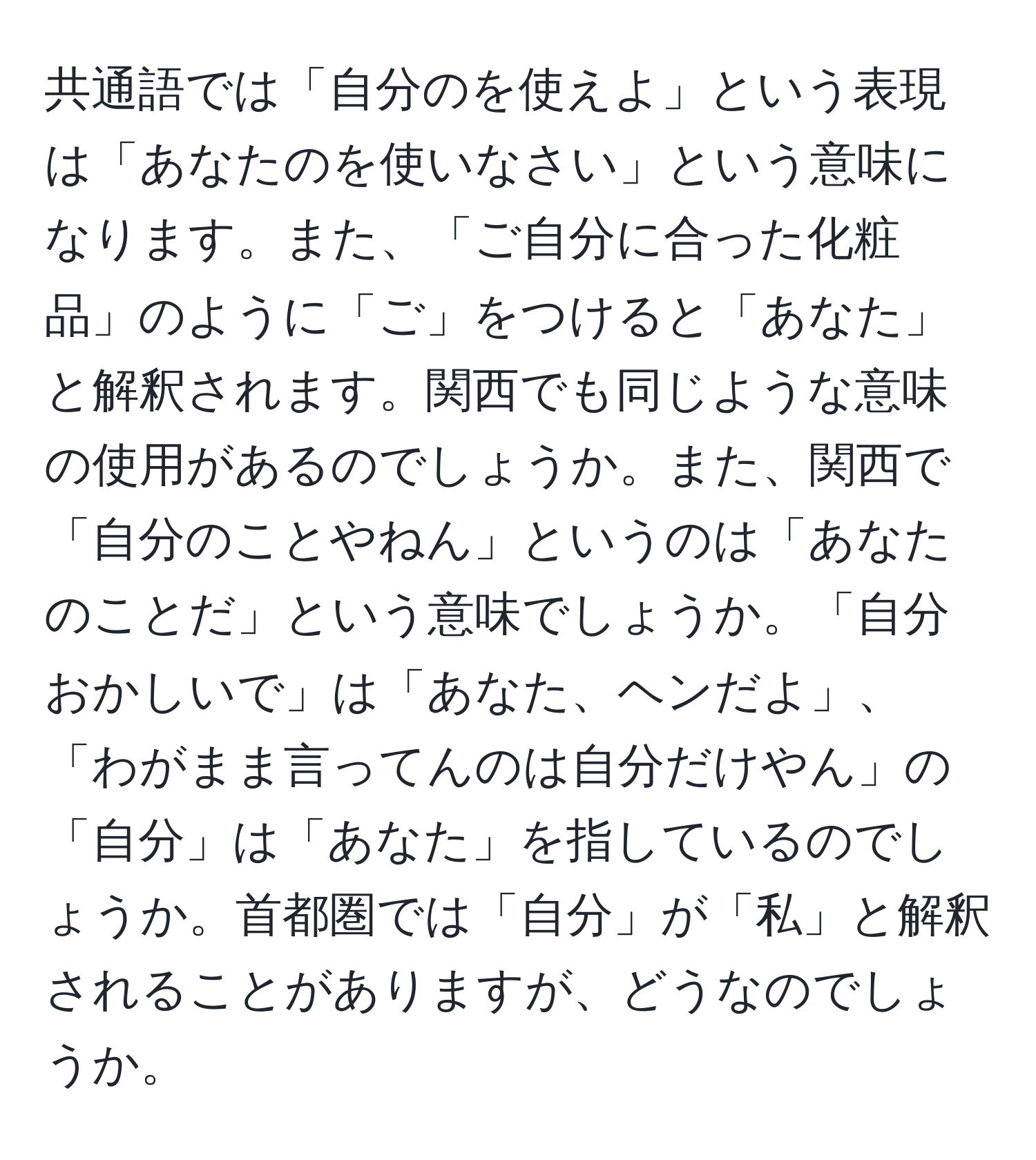 共通語では「自分のを使えよ」という表現は「あなたのを使いなさい」という意味になります。また、「ご自分に合った化粧品」のように「ご」をつけると「あなた」と解釈されます。関西でも同じような意味の使用があるのでしょうか。また、関西で「自分のことやねん」というのは「あなたのことだ」という意味でしょうか。「自分おかしいで」は「あなた、ヘンだよ」、「わがまま言ってんのは自分だけやん」の「自分」は「あなた」を指しているのでしょうか。首都圏では「自分」が「私」と解釈されることがありますが、どうなのでしょうか。