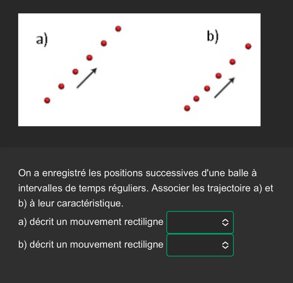 On a enregistré les positions successives d'une balle à 
intervalles de temps réguliers. Associer les trajectoire a) et 
b) à leur caractéristique. 
a) décrit un mouvement rectiligne 
b) décrit un mouvement rectiligne