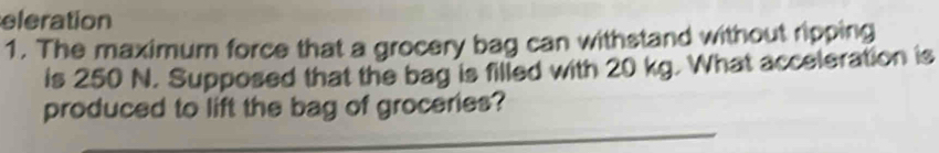 eleration 
1. The maximum force that a grocery bag can withstand without ripping 
is 250 N. Supposed that the bag is filled with 20 kg. What acceleration is 
_ 
produced to lift the bag of groceries?