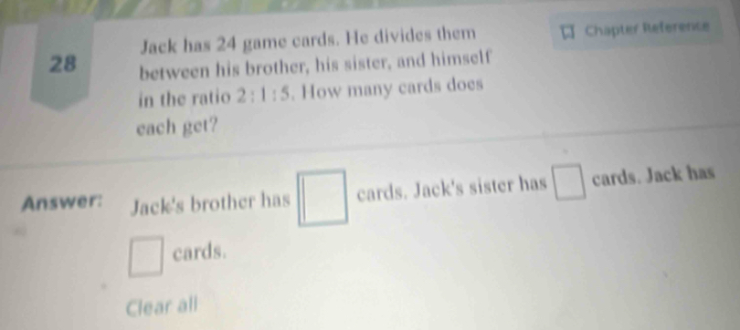 Jack has 24 game cards. He divides them Chapter Reference
28 between his brother, his sister, and himself 
in the ratio 2:1:5. How many cards does 
each get? 
Answer: Jack's brother has □ cards. Jack's sister has □ cards. Jack has
□ cards. 
Clear all