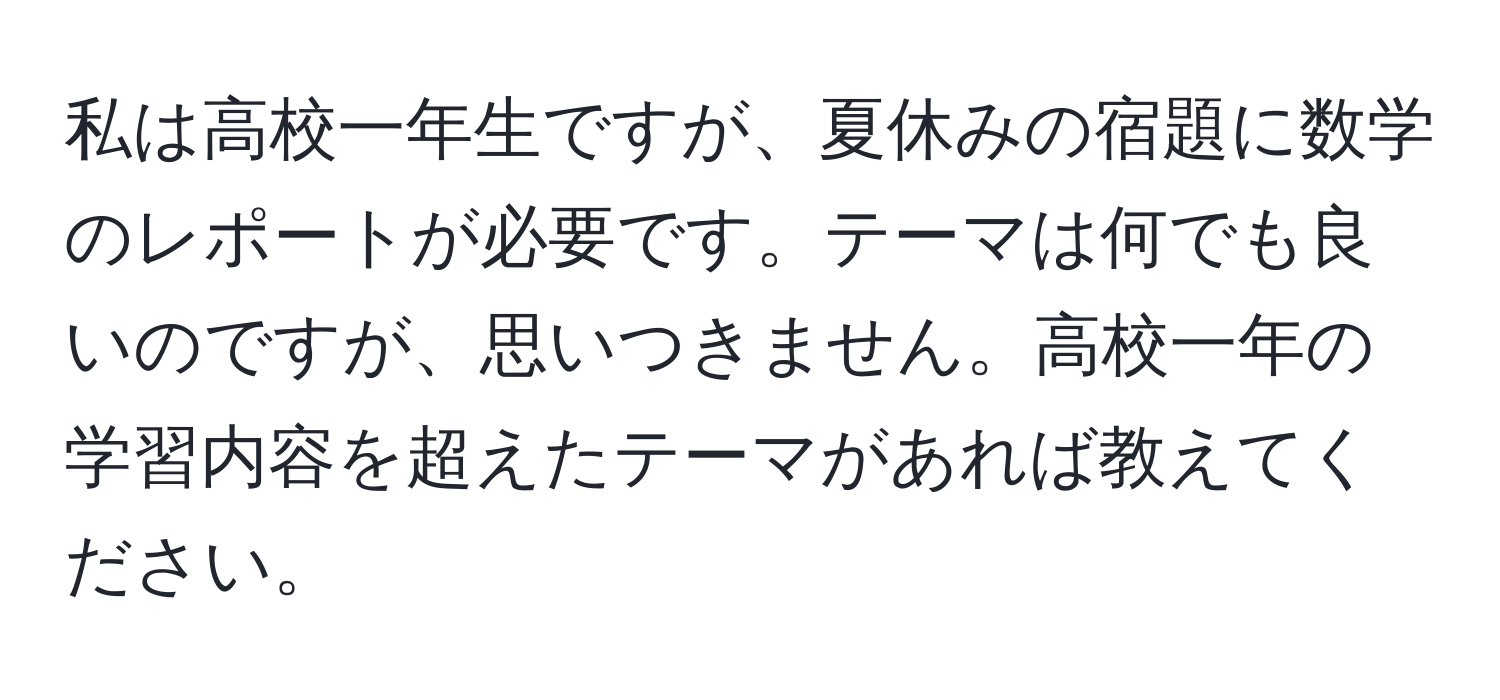 私は高校一年生ですが、夏休みの宿題に数学のレポートが必要です。テーマは何でも良いのですが、思いつきません。高校一年の学習内容を超えたテーマがあれば教えてください。