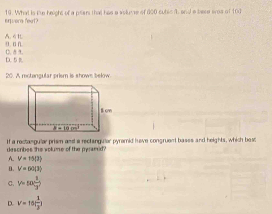 What is the height of a prism that has a volume of 600 cubic fL and a base ares of 100
square feet?
A. 4 It.
B. Cf.
C. B ft.
D. 5 It
20. A rectangular prism is shown below.
If a rectangular prism and a rectangular pyramid have congruent bases and heights, which best
describes the volume of the pyramid?
A. V=15(3)
B. V=50(3)
C, V=50( 1/3 )
D. V=15( 1/3 )