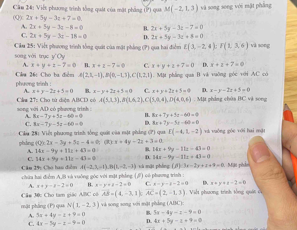 Viết phương trình tổng quát của mặt phẳng (P) qua M(-2,1,3) và song song với mặt phẳng
(Q): 2x+5y-3z+7=0.
A. 2x+5y-3z-8=0 B. 2x+5y-3z-7=0
C. 2x+5y-3z-18=0
D. 2x+5y-3z+8=0
Câu 25: Viết phương trình tổng quát của mặt phẳng (P) qua hai điểm E(3,-2,4);F(1,3,6) và song
song với trục y'Oy
A. x+y+z-7=0 B. x+z-7=0 C. x+y+z+7=0 D. x+z+7=0
Câu 26: Cho ba điểm A(2,1,-1),B(0,-1,3),C(1,2,1). Mặt phẳng qua B và vuông góc với AC có
phương trình :
A. x+y-2z+5=0 B. x-y+2z+5=0 C. x+y+2z+5=0 D. x-y-2z+5=0
Câu 27: Cho tứ diện ABCD có A(5,1,3),B(1,6,2),C(5,0,4),D(4,0,6).  Mặt phẳng chứa BC và song
song với AD có phương trình :
A. 8x-7y+5z-60=0 B. 8x+7y+5z-60=0
D.
C. 8x-7y-5z-60=0 8x+7y-5z-60=0
Câu 28: Viết phương trình tổng quát của mặt phẳng (P) qua E(-4,1,-2) và vuông góc với hai mặt
phẳng . (Q):2x-3y+5z-4=0; (R): x+4y-2z+3=0.
A. 14x-9y+11z+43=0
B. 14x+9y-11z-43=0
C. 14x+9y+11z-43=0
D. 14x-9y-11z+43=0
Câu 29: Cho hau điểm A(-2,3,-1),B(1,-2,-3) và mặt phẳng (β) ):3x-2y+z+9=0. Mặt phần
chứa hai điểm A,B và vuông góc với mặt phẳng (β) có phương trình :
A. x+y-z-2=0 B. x-y+z-2=0 C. x-y-z-2=0 D. x+y+z-2=0
Câu 30: Cho tam giác ABC có vector AB=(4,-3,1);vector AC=(2,-1,3). Viết phương trình tổng quát có
mặt phẳng (P) qua N(1,-2,3) và song song với mặt phẳng (ABC):
A. 5x+4y-z+9=0
B. 5x-4y-z-9=0
C. 4x-5y-z-9=0
D. 4x+5y-z+9=0