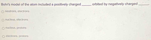 Bohr's model of the atom included a positively charged _orbited by negatively charged_
neutrons, electrons
nucleus electrons
nucieus, protons
electrons, protons