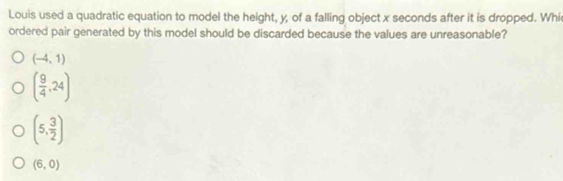 Louis used a quadratic equation to model the height, y, of a falling object x seconds after it is dropped. Whi
ordered pair generated by this model should be discarded because the values are unreasonable?
(-4,1)
( 9/4 ,24)
(5, 3/2 )
(6,0)