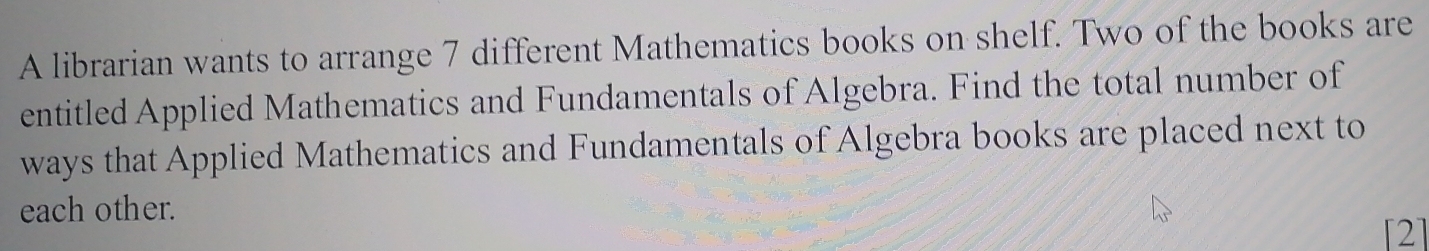 A librarian wants to arrange 7 different Mathematics books on shelf. Two of the books are 
entitled Applied Mathematics and Fundamentals of Algebra. Find the total number of 
ways that Applied Mathematics and Fundamentals of Algebra books are placed next to 
each other. 
2