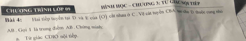 Chương trình Lớp 09 hình học - chương 3: tử Giác nội tiép 
Bài 4: Hai tiếp tuyến tại D và E của (O) cắt nhau ở C . Vẽ cát tuyến CBA sao cho D thuộc cung nhỏ
AB. Gọi I là trung điểm AB. Chứng minh: 
a. Tứ giác CDIO nội tiếp.