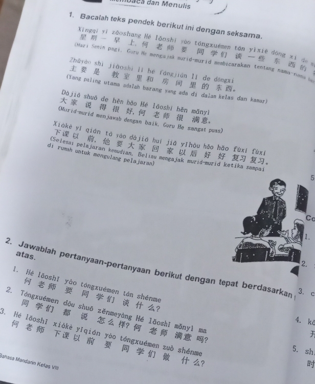 aca dan Menulis 
1. Bacalah teks pendek berikut ini dengan seksama. 
Xīngqī yī zǎoshang Hé lǎoshī yào tóngxuémen tán yìxiē dōng xi de 
, 
(Hari Senin pagi, Guru He mengajak murid-murid membicarakan tentang nama-nama be 
Zhǔyào shì jiàoshì lǐ hé fángjiān lǐ de dōngxi 
。 
(Yang paling utama adalah barang yang ada di dalam kelas dan kamar) 
Dàjiā shuō de hěn hāo Hé lāoshī hěn mǎnyì 
， 。 
(Murid-murid menjawab dengan baik, Guru He sangat puas) 
Xiàkè yí qián tā yào dàjiā huí jiā yĩhòu hǎo hǎo fùxí fùxí 
。 
di rumah untuk mengulang pelajaran) 
(Selesaı pelajaran kemudian, Beliau mengajak murid-murid ketika sampai 5 
Cơ 
. 
atas. 
2. Jawablah pertanyaan-pertanyaan berikut dengan tepat berdasarkan 3. c 
l. Hé lǎoshī yào tóngxuémen tán shénme 
? 
2. Tóngxuémen dōu shuō zěnmeyàng Hé lǎoshī mǎnyì ma 
4. kā 
? ? 
3. Hé lǎoshī xiàkè yǐqián yào tóngxuémen zuò shénme 
? 
5. sh 
Sahasa Mandarín Kelas VIII