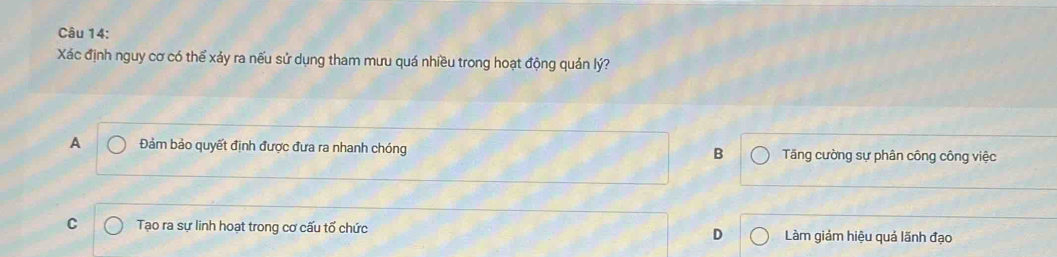 Xác định nguy cơ có thể xảy ra nếu sử dụng tham mưu quá nhiều trong hoạt động quản lý?
A Đảm bảo quyết định được đưa ra nhanh chóng Tăng cường sự phân công công việc
B
C Tạo ra sự linh hoạt trong cơ cấu tổ chức D Làm giảm hiệu quả lãnh đạo