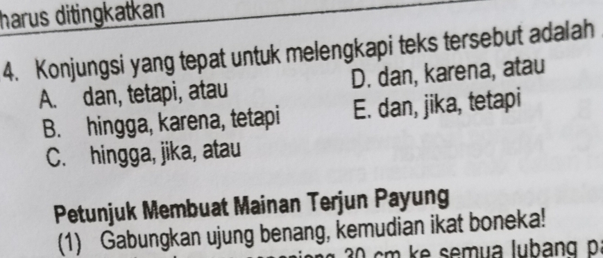 harus ditingkatkan 
4. Konjungsi yang tepat untuk melengkapi teks tersebut adalah
A. dan, tetapi, atau D. dan, karena, atau
B. hingga, karena, tetapi E. dan, jika, tetapi
C. hingga, jika, atau
Petunjuk Membuat Mainan Terjun Payung
(1) Gabungkan ujung benang, kemudian ikat boneka!
cm k semua lubang p