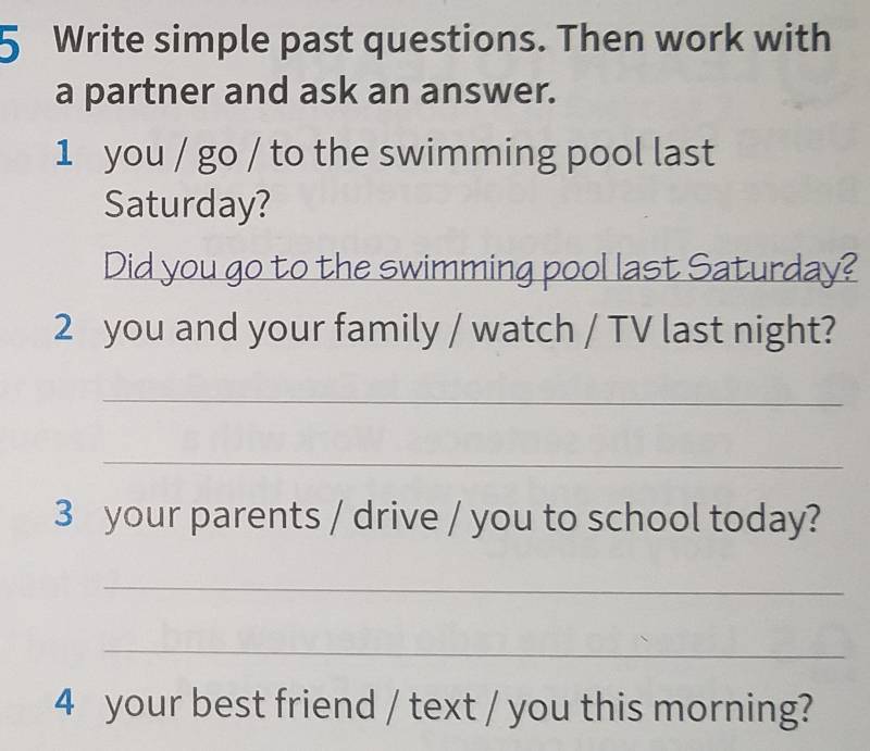 Write simple past questions. Then work with 
a partner and ask an answer. 
1 you / go / to the swimming pool last 
Saturday? 
Did you go to the swimming pool last Saturday? 
2 you and your family / watch / TV last night? 
_ 
_ 
3 your parents / drive / you to school today? 
_ 
_ 
4 your best friend / text / you this morning?