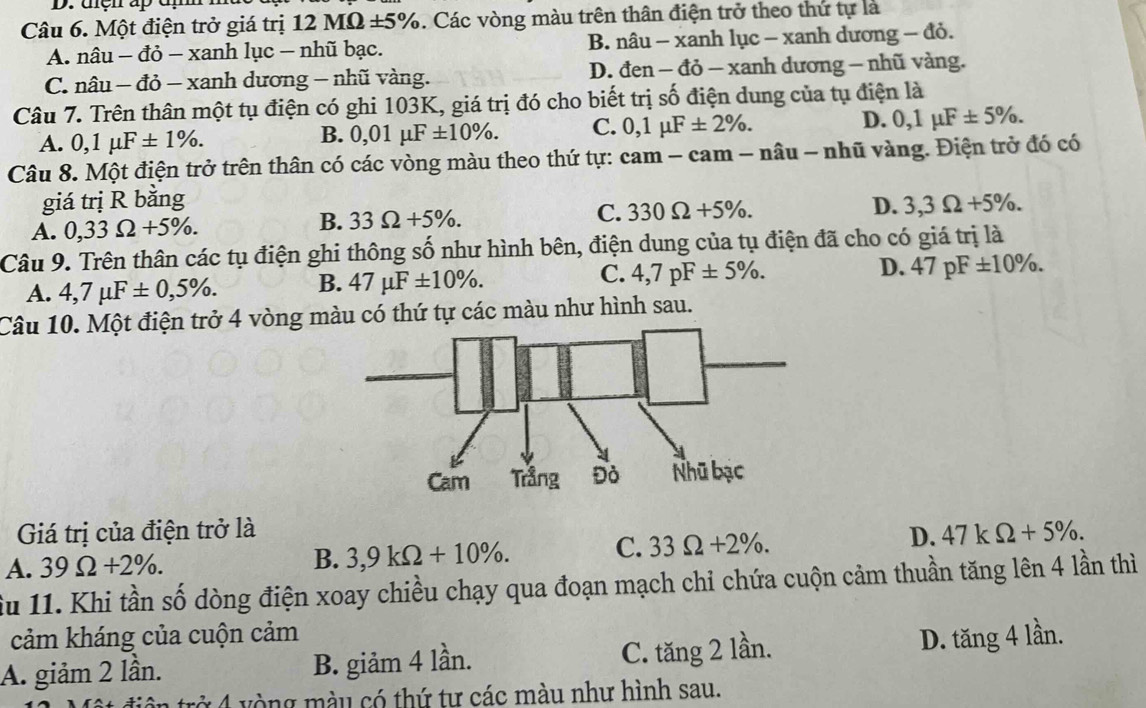 uện ap đm
Câu 6. Một điện trở giá trị 12MOmega ± 5% 6. Các vòng màu trên thân điện trở theo thứ tự là
A. nâu - đỏ - xanh lục - nhũ bạc. B. nâu - xanh lục - xanh dương - đỏ.
C. nâu - đỏ - xanh dương - nhũ vàng. D. đen - đỏ - xanh dương - nhũ vàng.
Câu 7. Trên thân một tụ điện có ghi 103K, giá trị đó cho biết trị số điện dung của tụ điện là
A. 0,1mu F± 1% .
B. 0,01mu F± 10% . C. 0,1mu F± 2% . D. 0,1mu F± 5% .
Câu 8. Một điện trở trên thân có các vòng màu theo thứ tự: cam - cam - nâu - nhũ vàng. Điện trở đó có
giá trị R bằng D. 3,3Omega +5% .
A. 0,33Omega +5% .
B. 33Omega +5% . C. 330Omega +5% .
Câu 9. Trên thân các tụ điện ghi thông số như hình bên, điện dung của tụ điện đã cho có giá trị là
A. 4,7mu F± 0,5% . B. 47mu F± 10% . C. 4,7pF± 5% . D. 47pF± 10% .
Câu 10. Một điện trở 4 vòng màu có thứ tự các màu như hình sau.
Giá trị của điện trở là
A. 39Omega +2% . B. 3,9kOmega +10% . C. 33Omega +2% . D. 47kOmega +5% .
ầu 11. Khi tần số dòng điện xoay chiều chạy qua đoạn mạch chỉ chứa cuộn cảm thuần tăng lên 4 lần thì
cảm kháng của cuộn cảm
A. giảm 2 lần. B. giảm 4 lần. C. tăng 2 lần. D. tăng 4 lần.
xở 4 vòng màu có thứ tư các màu như hình sau.