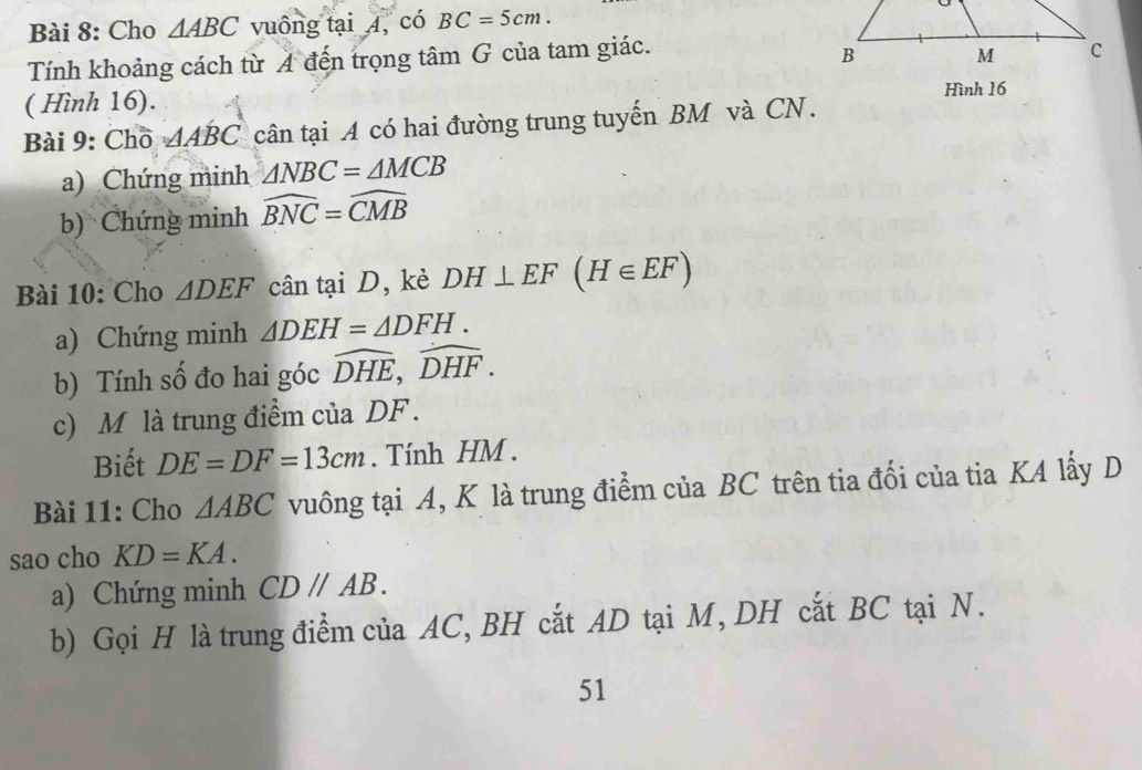 Cho △ ABC vuông tại 4, có BC=5cm. 
Tính khoảng cách từ A đến trọng tâm G của tam giác. 
( Hình 16). Hình 16 
Bài 9: Chō △ ABC cân tại A có hai đường trung tuyến BM và CN. 
a) Chứng minh △ NBC=△ MCB
b) Chứng minh widehat BNC=widehat CMB
Bài 10: Cho △ DEF cân tại D, kè DH⊥ EF(H∈ EF)
a) Chứng minh △ DEH=△ DFH. 
b) Tính số đo hai góc widehat DHE, widehat DHF. 
c) M là trung điểm của DF. 
Biết DE=DF=13cm. Tính HM. 
Bài 11: Cho △ ABC vuông tại A, K là trung điểm của BC trên tia đối của tia KA lấy D
sao cho KD=KA. 
a) Chứng minh CDparallel AB. 
b) Gọi H là trung điểm của AC, BH cắt AD tại M, DH cắt BC tại N. 
51