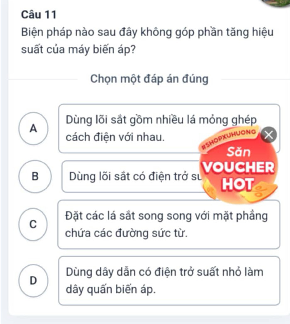 Biện pháp nào sau đây không góp phần tăng hiệu
suất của máy biến áp?
Chọn một đáp án đúng
Dùng lõi sắt gồm nhiều lá mỏng ghép
A
cách điện với nhau.
#SHOPXUHUONG
Săn
VOUCHER
B Dùng lõi sắt có điện trở sư
HOT
Đặt các lá sắt song song với mặt phẳng
C
chứa các đường sức từ.
Dùng dây dẫn có điện trở suất nhỏ làm
D
dây quấn biến áp.