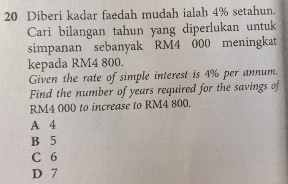 Diberi kadar faedah mudah ialah 4% setahun.
Cari bilangan tahun yang diperlukan untuk
simpanan sebanyak RM4 000 meningkat
kepada RM4 800.
Given the rate of simple interest is 4% per annum.
Find the number of years required for the savings of
RM4 000 to increase to RM4 800.
A 4
B 5
C 6
D 7