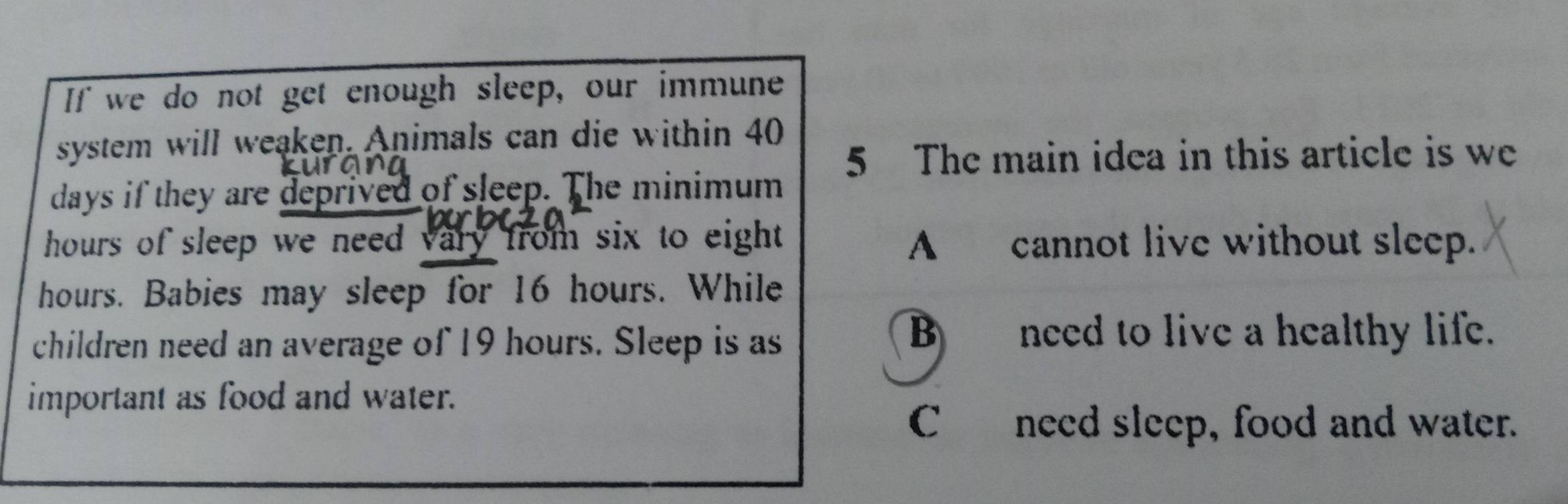 If we do not get enough sleep, our immune
system will weaken. Animals can die within 40
5 The main idea in this article is we
days if they are deprived of sleep. The minimum
hours of sleep we need vary from six to eight. A cannot live without sleep.
hours. Babies may sleep for 16 hours. While
children need an average of 19 hours. Sleep is as
B need to live a healthy life.
important as food and water.
C need sleep, food and water.