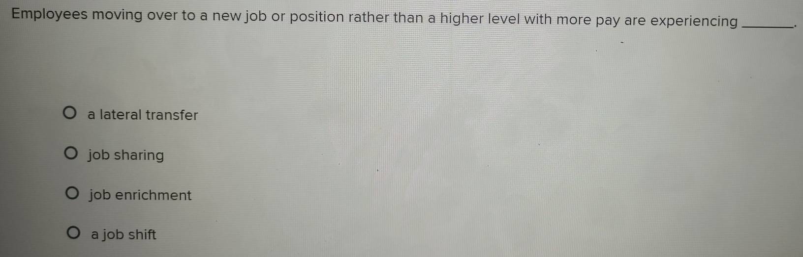 Employees moving over to a new job or position rather than a higher level with more pay are experiencing_
a lateral transfer
job sharing
job enrichment
a job shift