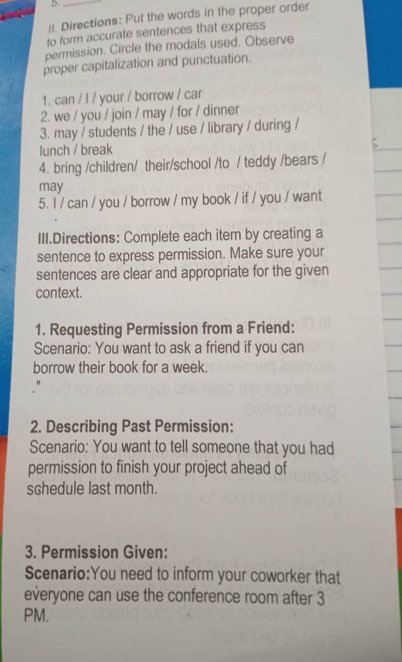 5._ 
II. Directions: Put the words in the proper order 
to form accurate sentences that express 
permission. Circle the modals used. Observe 
proper capitalization and punctuation. 
1. can / l / your / borrow / car 
2. we / you / join / may / for / dinner 
3. may / students / the / use / library / during / 
lunch / break 
4. bring /children/ their/school /to / teddy /bears / 
may 
5. I / can / you / borrow / my book / if / you / want 
III.Directions: Complete each item by creating a 
sentence to express permission. Make sure your 
sentences are clear and appropriate for the given 
context. 
1. Requesting Permission from a Friend: 
Scenario: You want to ask a friend if you can 
borrow their book for a week. 
2. Describing Past Permission: 
Scenario: You want to tell someone that you had 
permission to finish your project ahead of 
schedule last month. 
3. Permission Given: 
Scenario:You need to inform your coworker that 
everyone can use the conference room after 3 
PM.