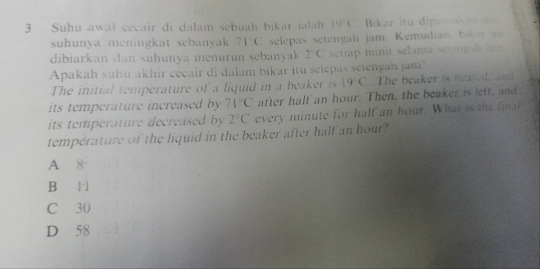 Suhu awal cecair di dalam sebuah bikar ialah 19°C. Bikar itu dipanaskan dau
suhunya meningkat sebanyak 71°C selepas setengah jam. Kemudian, bikar 
dibiarkan dan suhunya menurun sebanyak 2°C setiap minit selama setengah jam.
Apakah suhu akhir cecair di dalam bikar itu selepas setengah jam?
The initial temperature of a liquid in a beaker is 19°C. The beaker is heated, and
its temperature increased by 71°C after half an hour. Then, the beaker is left, and
its temperature decreased by . 2°C every minute for half an hour. What is the final
temperature of the liquid in the beaker after half an hour?
A 8 -
B l l
C 30
D 58