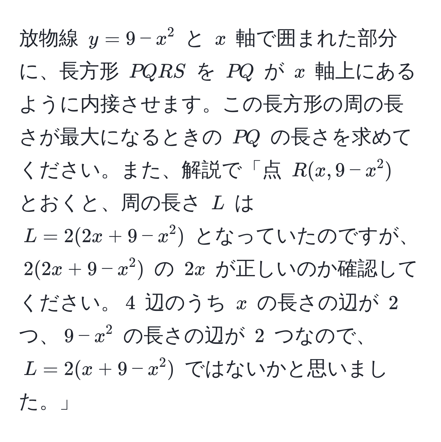 放物線 $y = 9 - x^2$ と $x$ 軸で囲まれた部分に、長方形 $PQRS$ を $PQ$ が $x$ 軸上にあるように内接させます。この長方形の周の長さが最大になるときの $PQ$ の長さを求めてください。また、解説で「点 $R(x, 9-x^2)$ とおくと、周の長さ $L$ は $L = 2(2x + 9 - x^2)$ となっていたのですが、$2(2x + 9 - x^2)$ の $2x$ が正しいのか確認してください。$4$ 辺のうち $x$ の長さの辺が $2$ つ、$9 - x^2$ の長さの辺が $2$ つなので、$L = 2(x + 9 - x^2)$ ではないかと思いました。」