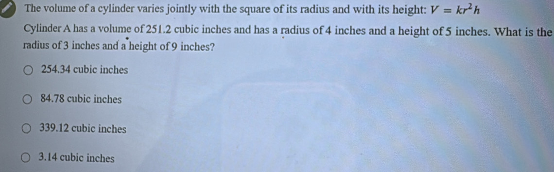 The volume of a cylinder varies jointly with the square of its radius and with its height: V=kr^2h
Cylinder A has a volume of 251.2 cubic inches and has a radius of 4 inches and a height of 5 inches. What is the
radius of 3 inches and a height of 9 inches?
254.34 cubic inches
84.78 cubic inches
339.12 cubic inches
3.14 cubic inches